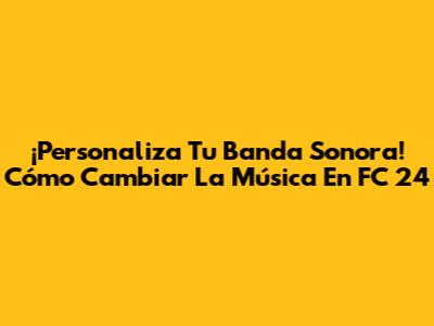 ¡Personaliza Tu Banda Sonora! Cómo Cambiar La Música En FC 24