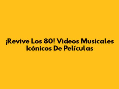 ¡Revive Los 80! Videos Musicales Icónicos De Películas