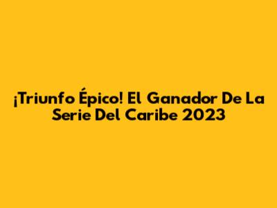¡Triunfo Épico! El Ganador De La Serie Del Caribe 2023