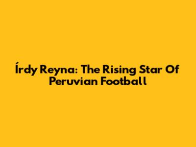 Írdy Reyna: The Rising Star Of Peruvian Football