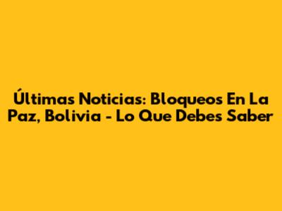 Últimas Noticias: Bloqueos En La Paz, Bolivia - Lo Que Debes Saber