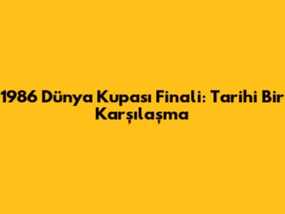 1986 Dünya Kupası Finali: Tarihi Bir Karşılaşma