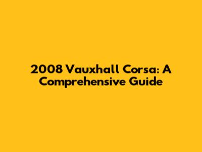 2008 Vauxhall Corsa: A Comprehensive Guide