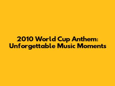 2010 World Cup Anthem: Unforgettable Music Moments