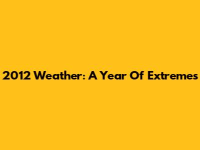 2012 Weather: A Year Of Extremes