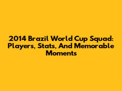 2014 Brazil World Cup Squad: Players, Stats, And Memorable Moments