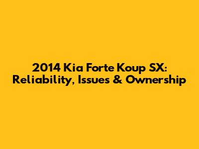 2014 Kia Forte Koup SX: Reliability, Issues & Ownership
