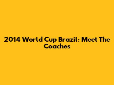 2014 World Cup Brazil: Meet The Coaches
