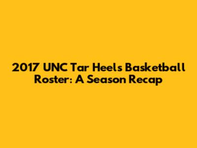 2017 UNC Tar Heels Basketball Roster: A Season Recap