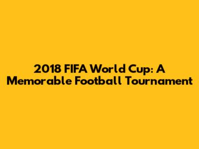 2018 FIFA World Cup: A Memorable Football Tournament