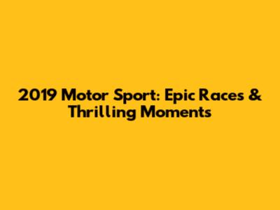 2019 Motor Sport: Epic Races & Thrilling Moments