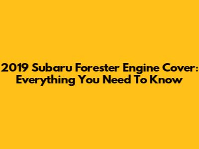 2019 Subaru Forester Engine Cover: Everything You Need To Know