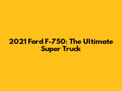 2021 Ford F-750: The Ultimate Super Truck
