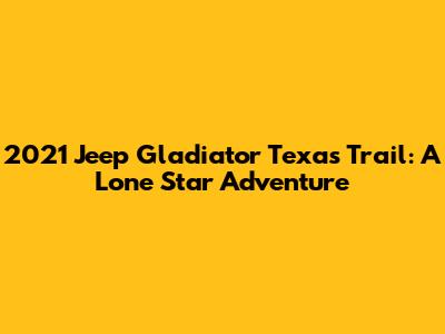 2021 Jeep Gladiator Texas Trail: A Lone Star Adventure