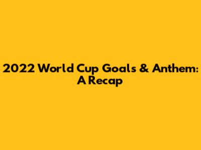 2022 World Cup Goals & Anthem: A Recap