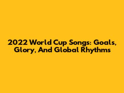 2022 World Cup Songs: Goals, Glory, And Global Rhythms