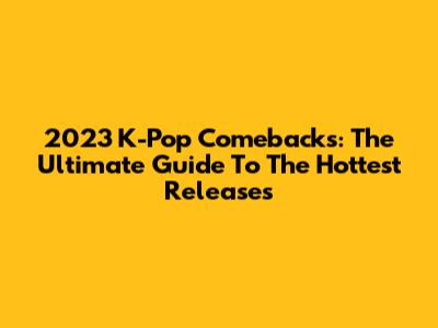 2023 K-Pop Comebacks: The Ultimate Guide To The Hottest Releases