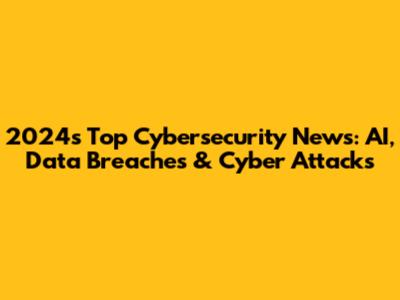 2024's Top Cybersecurity News: AI, Data Breaches & Cyber Attacks