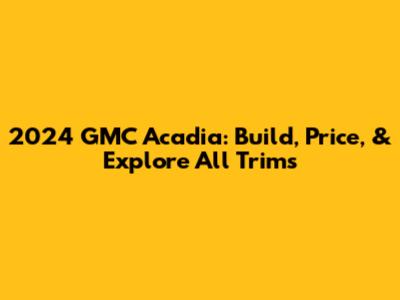 2024 GMC Acadia: Build, Price, & Explore All Trims