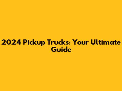 2024 Pickup Trucks: Your Ultimate Guide