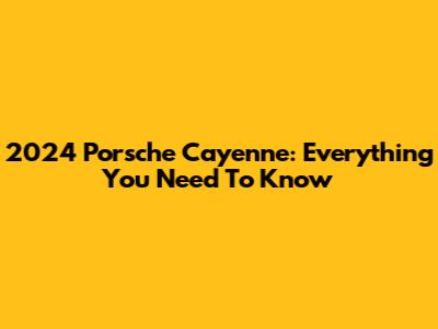 2024 Porsche Cayenne: Everything You Need To Know
