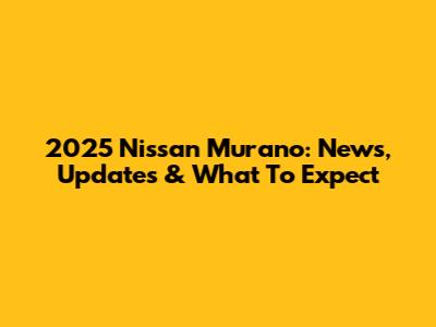 2025 Nissan Murano: News, Updates & What To Expect