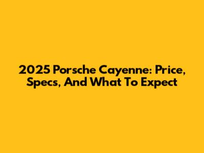 2025 Porsche Cayenne: Price, Specs, And What To Expect
