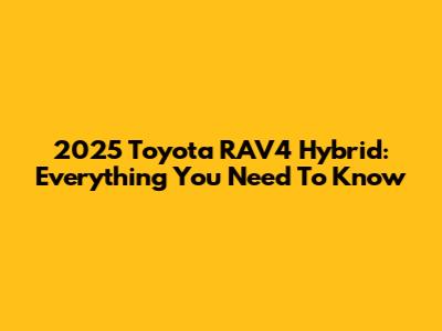 2025 Toyota RAV4 Hybrid: Everything You Need To Know