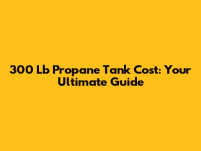 300 Lb Propane Tank Cost: Your Ultimate Guide