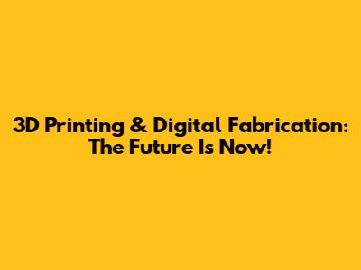 3D Printing & Digital Fabrication: The Future Is Now!