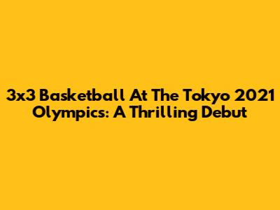 3x3 Basketball At The Tokyo 2021 Olympics: A Thrilling Debut
