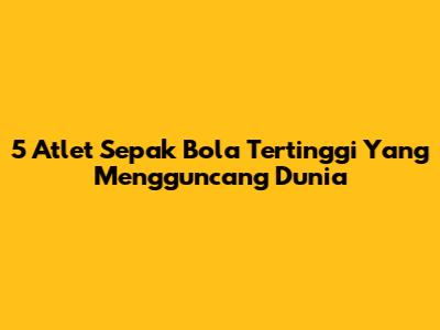 5 Atlet Sepak Bola Tertinggi Yang Mengguncang Dunia