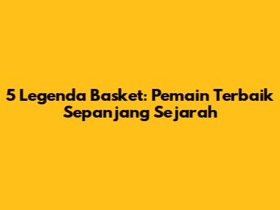 5 Legenda Basket: Pemain Terbaik Sepanjang Sejarah