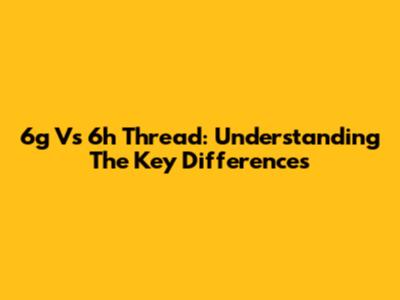 6g Vs 6h Thread: Understanding The Key Differences