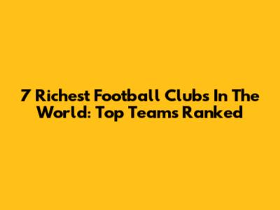 7 Richest Football Clubs In The World: Top Teams Ranked