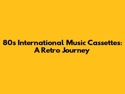 80s International Music Cassettes: A Retro Journey