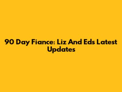 90 Day Fiance: Liz And Ed's Latest Updates