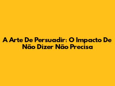 A Arte De Persuadir: O Impacto De 'Não Dizer Não Precisa'