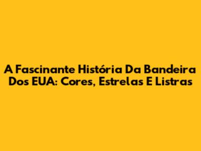 A Fascinante História Da Bandeira Dos EUA: Cores, Estrelas E Listras