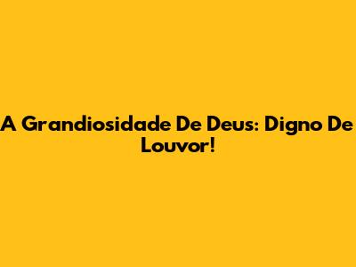 A Grandiosidade De Deus: Digno De Louvor!
