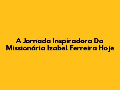 A Jornada Inspiradora Da Missionária Izabel Ferreira Hoje