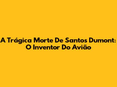 A Trágica Morte De Santos Dumont: O Inventor Do Avião