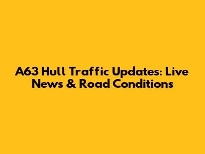 A63 Hull Traffic Updates: Live News & Road Conditions