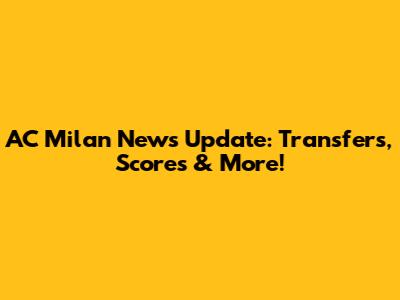 AC Milan News Update: Transfers, Scores & More!