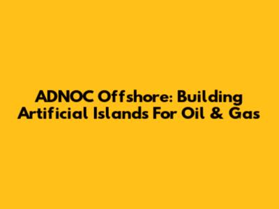 ADNOC Offshore: Building Artificial Islands For Oil & Gas