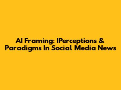 AI Framing: IPerceptions & Paradigms In Social Media News
