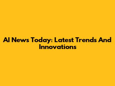 AI News Today: Latest Trends And Innovations