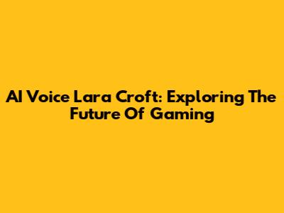 AI Voice Lara Croft: Exploring The Future Of Gaming