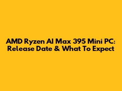 AMD Ryzen AI Max 395 Mini PC: Release Date & What To Expect