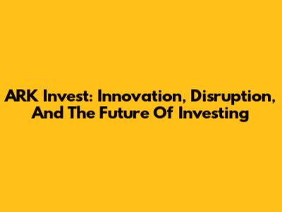 ARK Invest: Innovation, Disruption, And The Future Of Investing